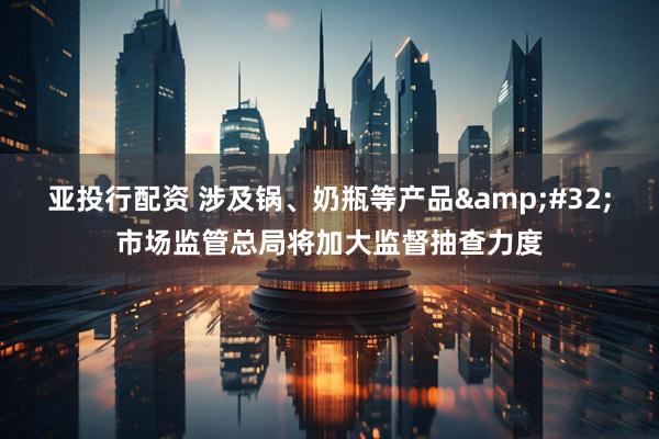 亚投行配资 涉及锅、奶瓶等产品&#32;市场监管总局将加大监督抽查力度