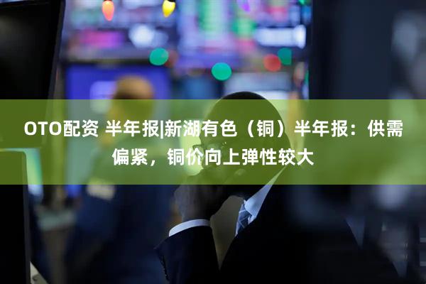 OTO配资 半年报|新湖有色（铜）半年报：供需偏紧，铜价向上弹性较大
