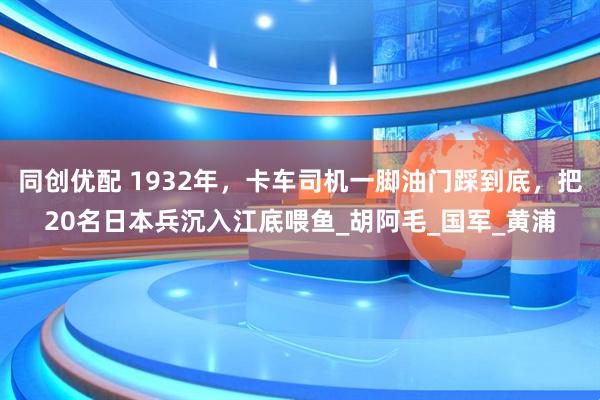 同创优配 1932年，卡车司机一脚油门踩到底，把20名日本兵沉入江底喂鱼_胡阿毛_国军_黄浦