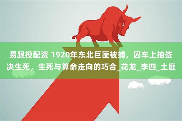 易跟投配资 1920年东北巨匪被捕，囚车上抽签决生死，生死与算命走向的巧合_花龙_李四_土匪
