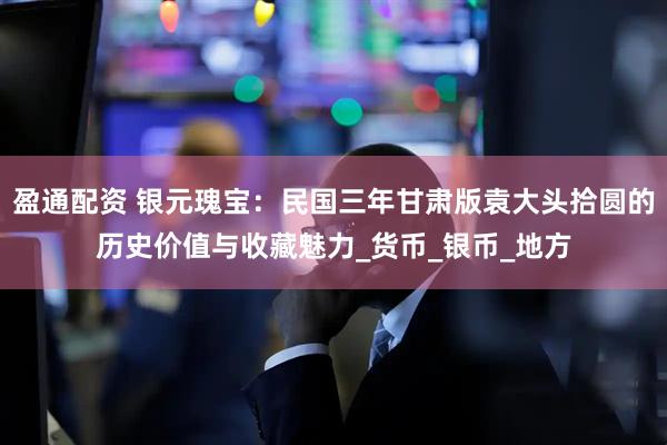 盈通配资 银元瑰宝：民国三年甘肃版袁大头拾圆的历史价值与收藏魅力_货币_银币_地方