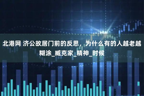 北港网 济公故居门前的反思，为什么有的人越老越糊涂_臧克家_精神_时候