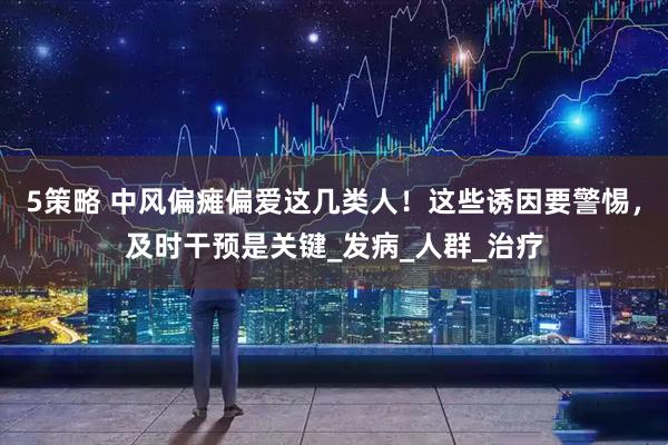 5策略 中风偏瘫偏爱这几类人！这些诱因要警惕，及时干预是关键_发病_人群_治疗