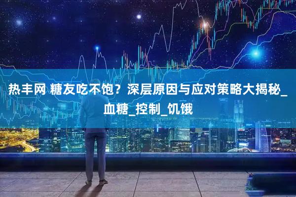 热丰网 糖友吃不饱？深层原因与应对策略大揭秘_血糖_控制_饥饿
