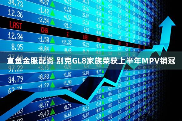 宣鱼金服配资 别克GL8家族荣获上半年MPV销冠