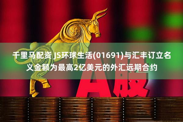 千里马配资 JS环球生活(01691)与汇丰订立名义金额为最高2亿美元的外汇远期合约