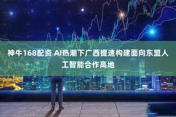神牛168配资 AI热潮下广西提速构建面向东盟人工智能合作高地