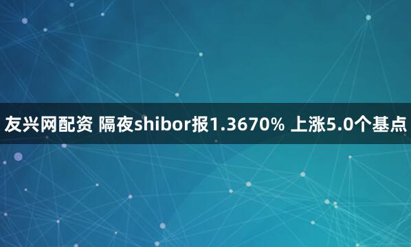 友兴网配资 隔夜shibor报1.3670% 上涨5.0个基点