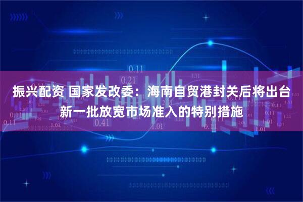 振兴配资 国家发改委：海南自贸港封关后将出台新一批放宽市场准入的特别措施