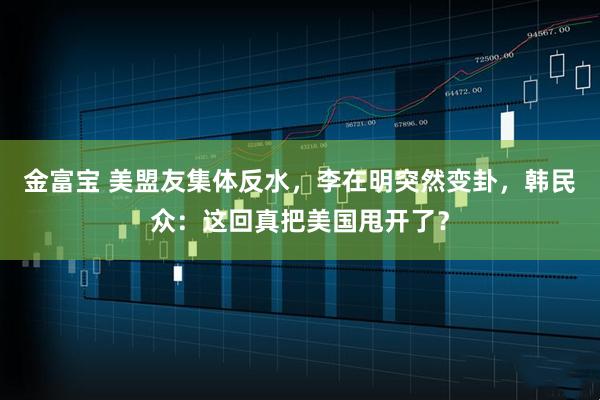 金富宝 美盟友集体反水，李在明突然变卦，韩民众：这回真把美国甩开了？