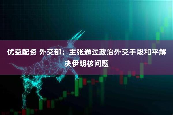 优益配资 外交部：主张通过政治外交手段和平解决伊朗核问题