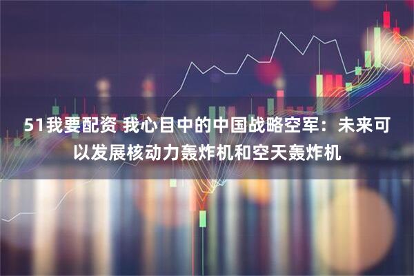 51我要配资 我心目中的中国战略空军：未来可以发展核动力轰炸机和空天轰炸机