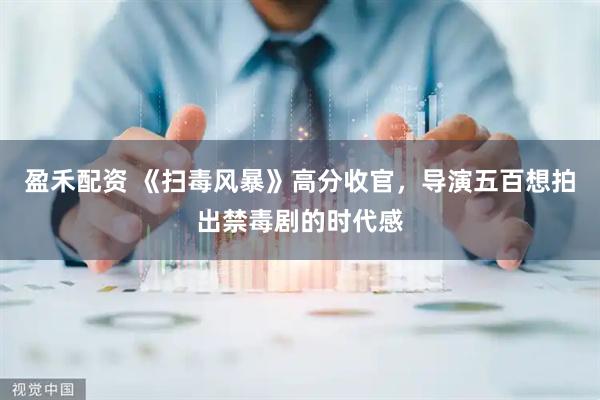 盈禾配资 《扫毒风暴》高分收官，导演五百想拍出禁毒剧的时代感