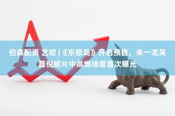 伯森配资 艺绽 |《东极岛》开启预售，朱一龙吴磊倪妮片中高燃场面首次曝光