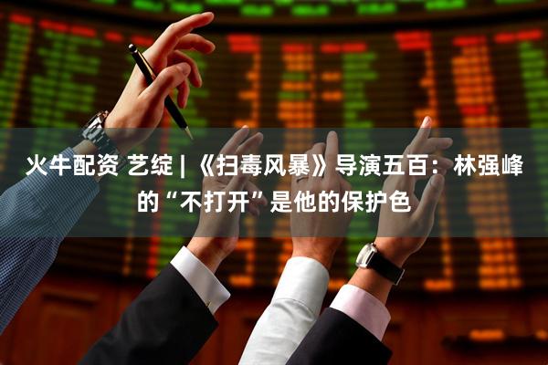 火牛配资 艺绽 | 《扫毒风暴》导演五百：林强峰的“不打开”是他的保护色