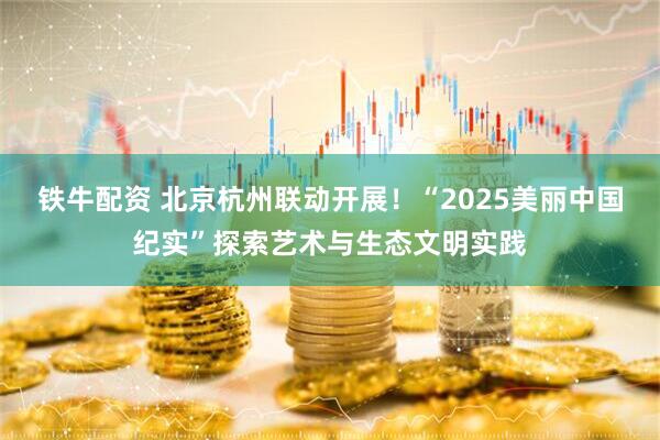 铁牛配资 北京杭州联动开展！“2025美丽中国纪实”探索艺术与生态文明实践