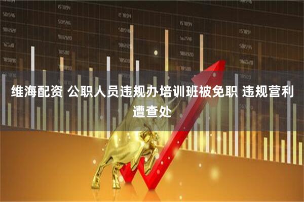 维海配资 公职人员违规办培训班被免职 违规营利遭查处