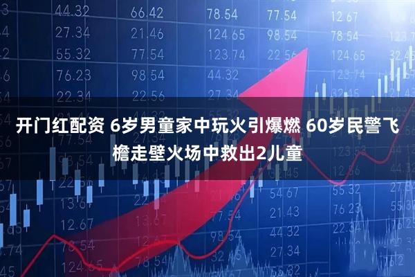 开门红配资 6岁男童家中玩火引爆燃 60岁民警飞檐走壁火场中救出2儿童