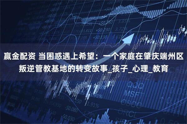 赢金配资 当困惑遇上希望：一个家庭在肇庆端州区叛逆管教基地的转变故事_孩子_心理_教育