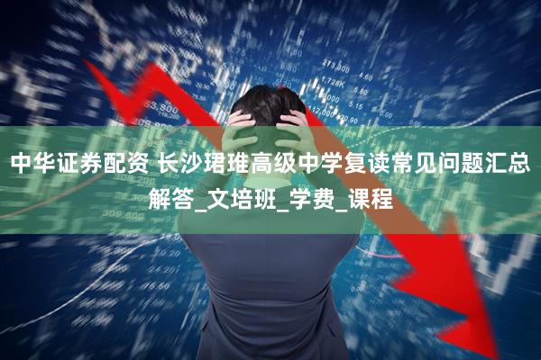 中华证券配资 长沙珺琟高级中学复读常见问题汇总解答_文培班_学费_课程