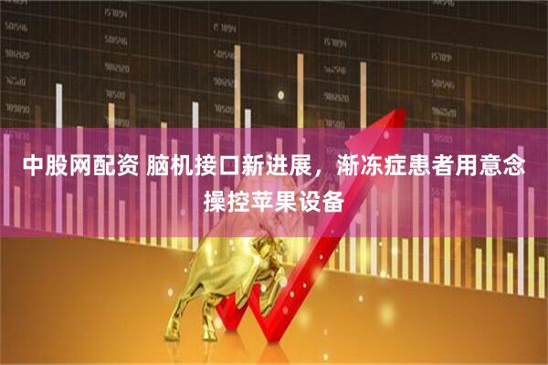 中股网配资 脑机接口新进展，渐冻症患者用意念操控苹果设备