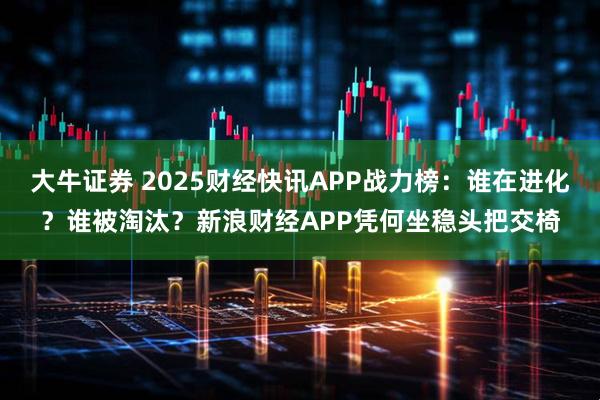 大牛证券 2025财经快讯APP战力榜：谁在进化？谁被淘汰？新浪财经APP凭何坐稳头把交椅