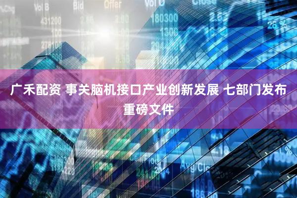 广禾配资 事关脑机接口产业创新发展 七部门发布重磅文件