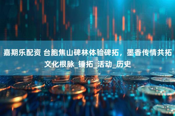 嘉期乐配资 台胞焦山碑林体验碑拓，墨香传情共拓文化根脉_锤拓_活动_历史