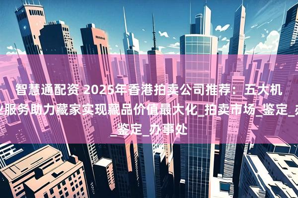 智慧通配资 2025年香港拍卖公司推荐：五大机构专业服务助力藏家实现藏品价值最大化_拍卖市场_鉴定_办事处