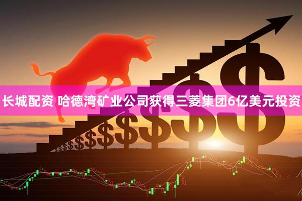 长城配资 哈德湾矿业公司获得三菱集团6亿美元投资