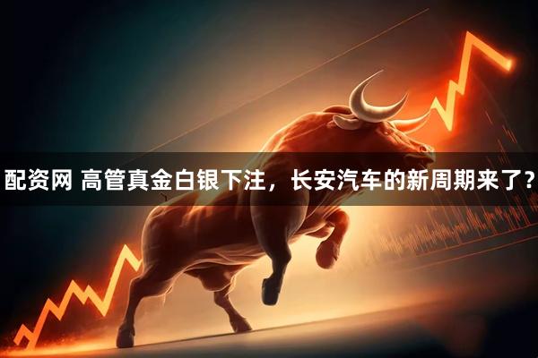 配资网 高管真金白银下注，长安汽车的新周期来了？