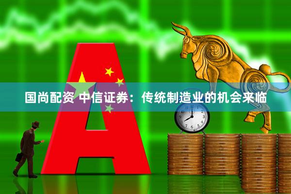 国尚配资 中信证券：传统制造业的机会来临