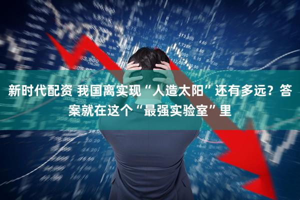 新时代配资 我国离实现“人造太阳”还有多远？答案就在这个“最强实验室”里