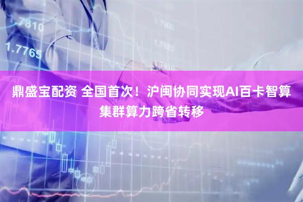 鼎盛宝配资 全国首次！沪闽协同实现AI百卡智算集群算力跨省转移