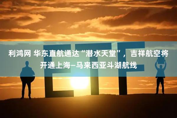 利鸿网 华东直航通达“潜水天堂”,吉祥航空将开通上海—马来西亚斗湖航线