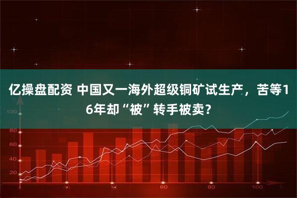 亿操盘配资 中国又一海外超级铜矿试生产,苦等16年却“被”转手被卖?