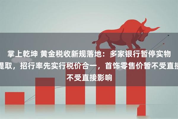 掌上乾坤 黄金税收新规落地：多家银行暂停实物金条提取，招行率先实行税价合一，首饰零售价暂不受直接影响