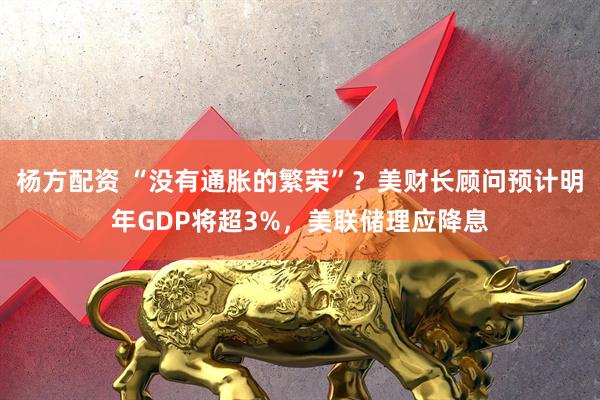 杨方配资 “没有通胀的繁荣”？美财长顾问预计明年GDP将超3%，美联储理应降息