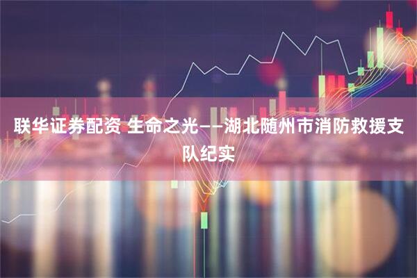 联华证券配资 生命之光——湖北随州市消防救援支队纪实