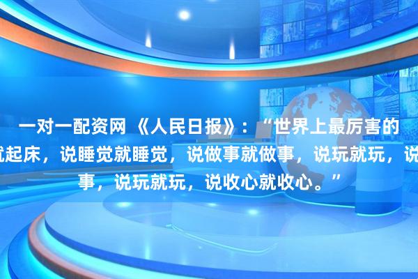 一对一配资网 《人民日报》：“世界上最厉害的人，是说起床就起床，说睡觉就睡觉，说做事就做事，说玩就玩，说收心就收心。”