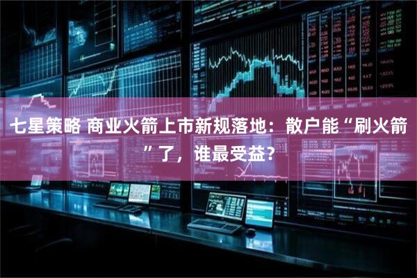 七星策略 商业火箭上市新规落地:散户能“刷火箭”了,谁最受益?