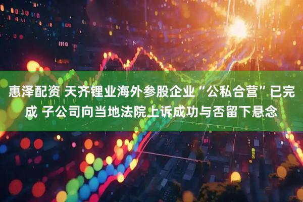 惠泽配资 天齐锂业海外参股企业“公私合营”已完成 子公司向当地法院上诉成功与否留下悬念