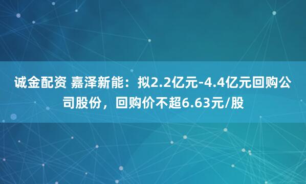 诚金配资 嘉泽新能：拟2.2亿元-4.4亿元回购公司股份，回购价不超6.63元/股