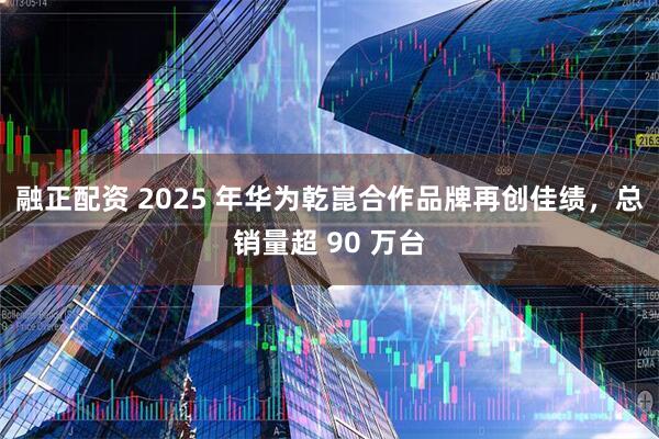 融正配资 2025 年华为乾崑合作品牌再创佳绩，总销量超 90 万台