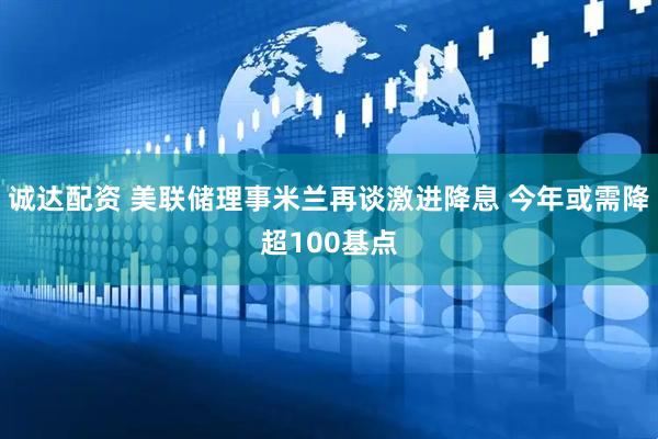 诚达配资 美联储理事米兰再谈激进降息 今年或需降超100基点