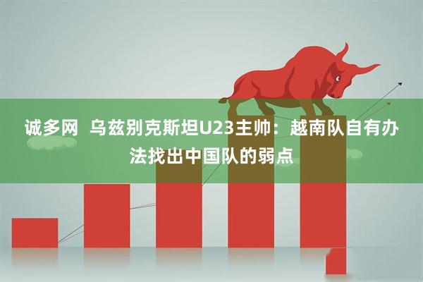 诚多网  乌兹别克斯坦U23主帅：越南队自有办法找出中国队的弱点