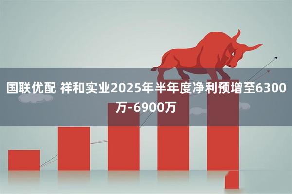 国联优配 祥和实业2025年半年度净利预增至6300万-6900万