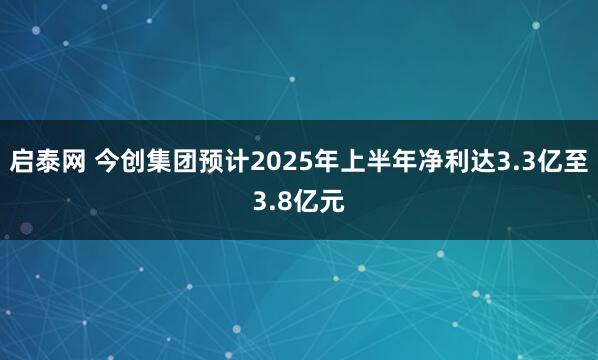 启泰网 今创集团预计2025年上半年净利达3.3亿至3.8亿元