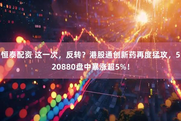 恒泰配资 这一次，反转？港股通创新药再度猛攻，520880盘中暴涨超5%！